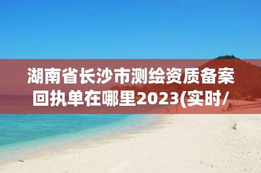 湖南省长沙市测绘资质备案回执单在哪里2023(实时/更新中)