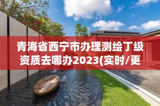 青海省西宁市办理测绘丁级资质去哪办2023(实时/更新中)