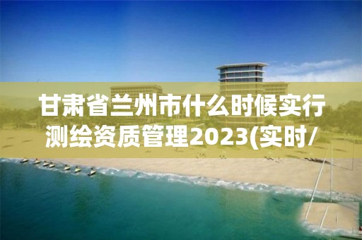 甘肃省兰州市什么时候实行测绘资质管理2023(实时/更新中)