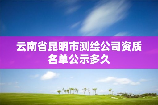 云南省昆明市测绘公司资质名单公示多久