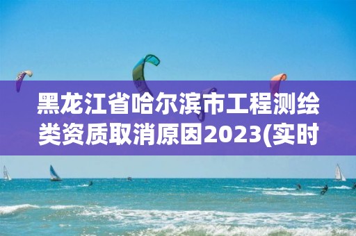 黑龙江省哈尔滨市工程测绘类资质取消原因2023(实时/更新中)