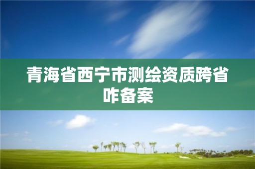 青海省西宁市测绘资质跨省咋备案