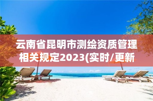 云南省昆明市测绘资质管理相关规定2023(实时/更新中)