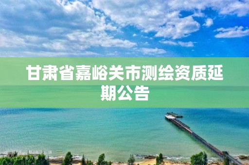 甘肃省嘉峪关市测绘资质延期公告