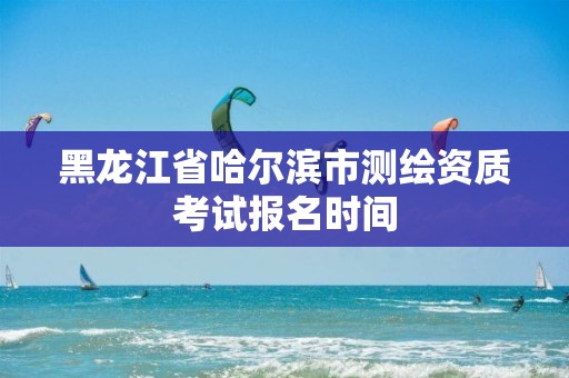 黑龙江省哈尔滨市测绘资质考试报名时间