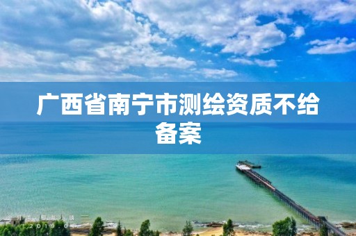 广西省南宁市测绘资质不给备案