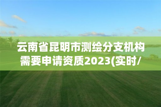 云南省昆明市测绘分支机构需要申请资质2023(实时/更新中)