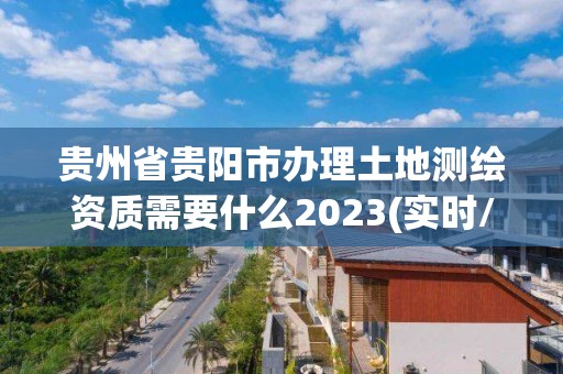 贵州省贵阳市办理土地测绘资质需要什么2023(实时/更新中)