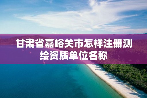 甘肃省嘉峪关市怎样注册测绘资质单位名称