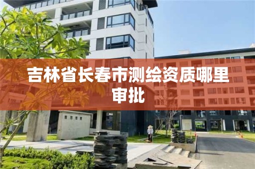 吉林省长春市测绘资质哪里审批