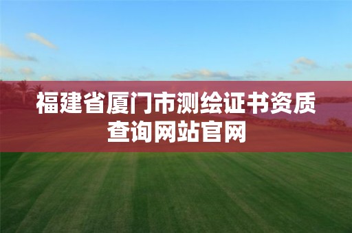 福建省厦门市测绘证书资质查询网站官网