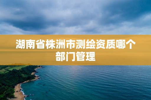 湖南省株洲市测绘资质哪个部门管理