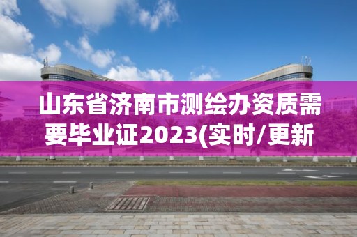 山东省济南市测绘办资质需要毕业证2023(实时/更新中)