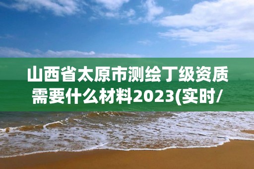 山西省太原市测绘丁级资质需要什么材料2023(实时/更新中)