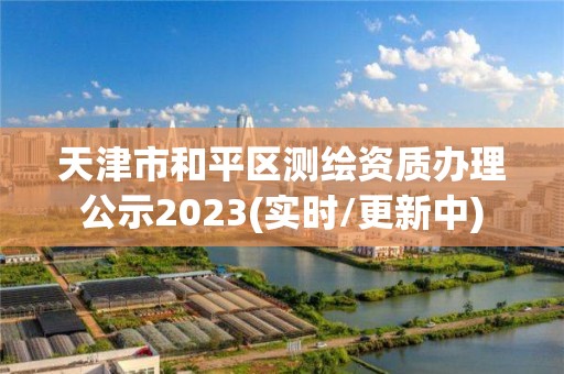 天津市和平区测绘资质办理公示2023(实时/更新中)