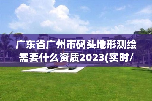 广东省广州市码头地形测绘需要什么资质2023(实时/更新中)