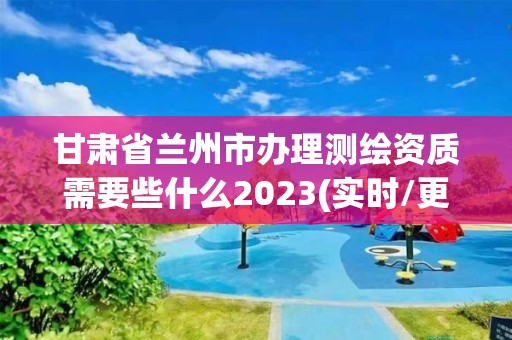 甘肃省兰州市办理测绘资质需要些什么2023(实时/更新中)