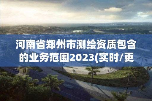 河南省郑州市测绘资质包含的业务范围2023(实时/更新中)