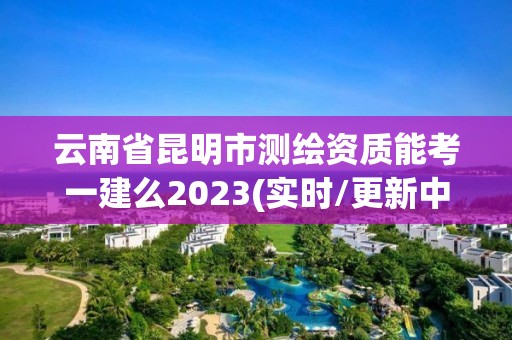 云南省昆明市测绘资质能考一建么2023(实时/更新中)