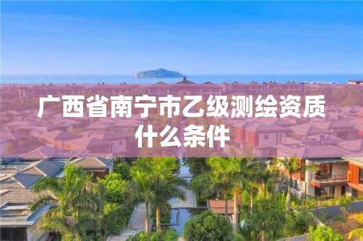 广西省南宁市乙级测绘资质什么条件