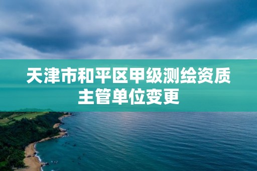 天津市和平区甲级测绘资质主管单位变更