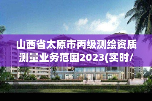 山西省太原市丙级测绘资质测量业务范围2023(实时/更新中)