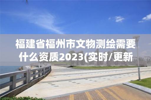 福建省福州市文物测绘需要什么资质2023(实时/更新中)