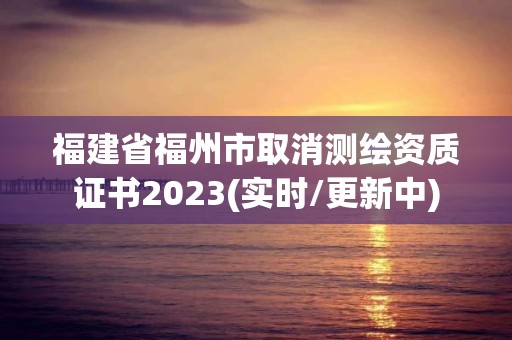 福建省福州市取消测绘资质证书2023(实时/更新中)