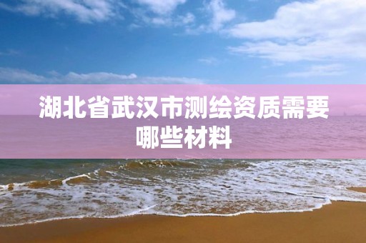 湖北省武汉市测绘资质需要哪些材料