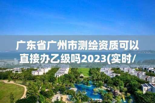 广东省广州市测绘资质可以直接办乙级吗2023(实时/更新中)