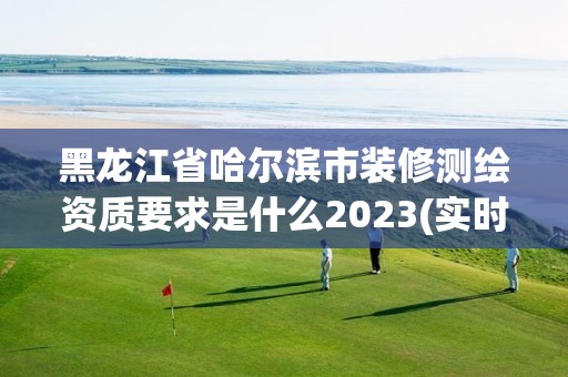 黑龙江省哈尔滨市装修测绘资质要求是什么2023(实时/更新中)