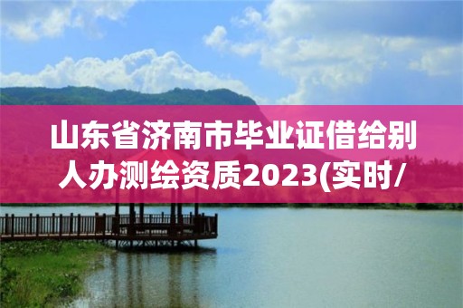 山东省济南市毕业证借给别人办测绘资质2023(实时/更新中)