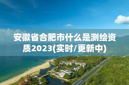 安徽省合肥市什么是测绘资质2023(实时/更新中)