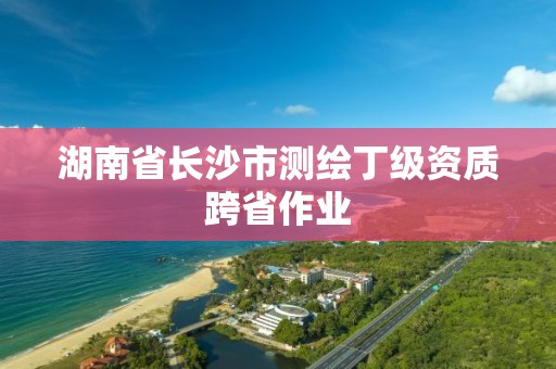 湖南省长沙市测绘丁级资质跨省作业