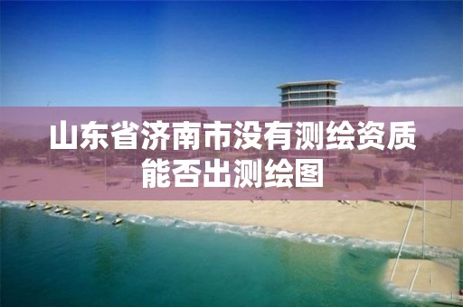 山东省济南市没有测绘资质能否出测绘图