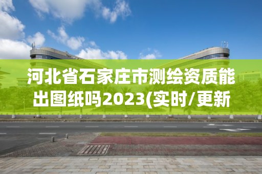 河北省石家庄市测绘资质能出图纸吗2023(实时/更新中)