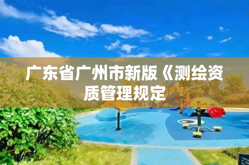 广东省广州市新版《测绘资质管理规定