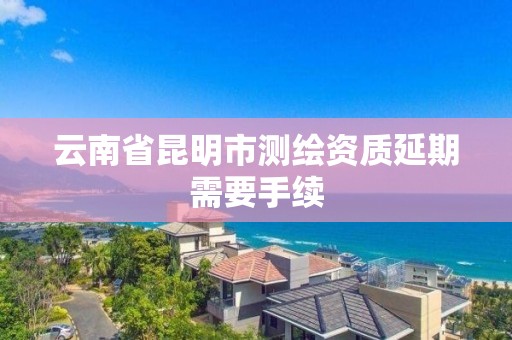 云南省昆明市测绘资质延期需要手续