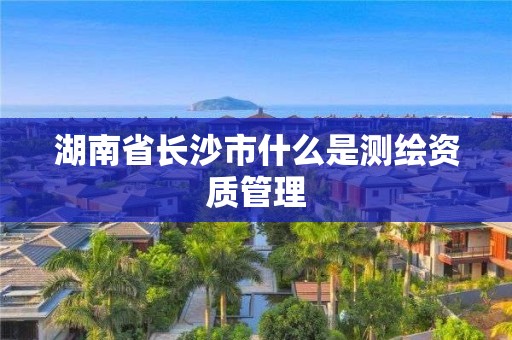 湖南省长沙市什么是测绘资质管理