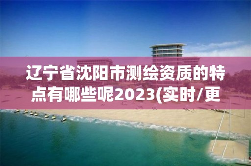 辽宁省沈阳市测绘资质的特点有哪些呢2023(实时/更新中)