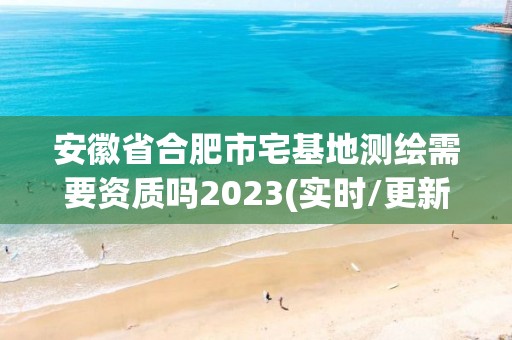 安徽省合肥市宅基地测绘需要资质吗2023(实时/更新中)