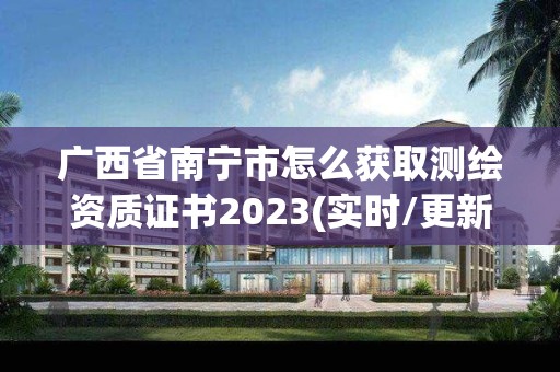 广西省南宁市怎么获取测绘资质证书2023(实时/更新中)