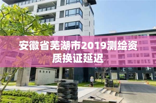 安徽省芜湖市2019测绘资质换证延迟