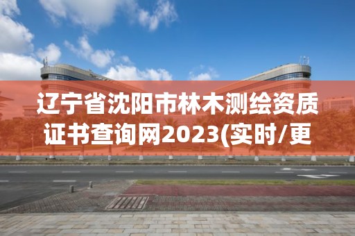 辽宁省沈阳市林木测绘资质证书查询网2023(实时/更新中)