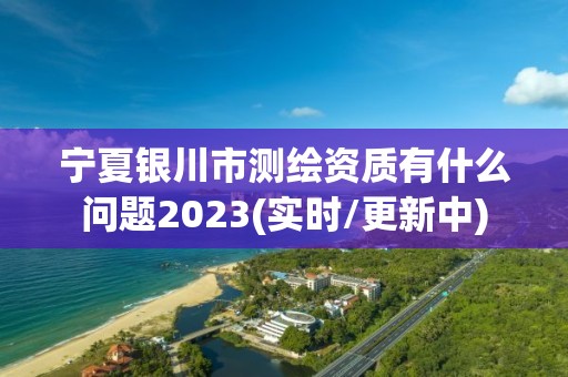 宁夏银川市测绘资质有什么问题2023(实时/更新中)