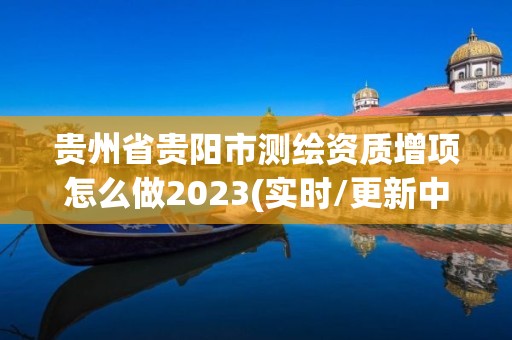 贵州省贵阳市测绘资质增项怎么做2023(实时/更新中)