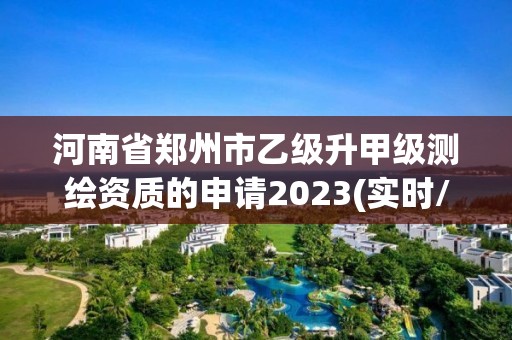 河南省郑州市乙级升甲级测绘资质的申请2023(实时/更新中)