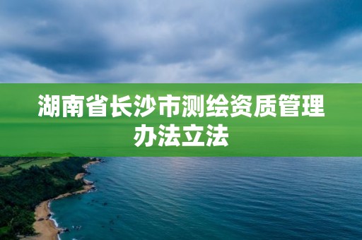 湖南省长沙市测绘资质管理办法立法