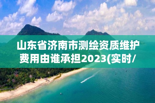 山东省济南市测绘资质维护费用由谁承担2023(实时/更新中)