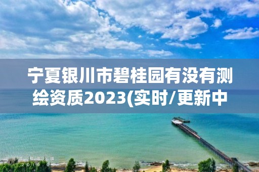 宁夏银川市碧桂园有没有测绘资质2023(实时/更新中)